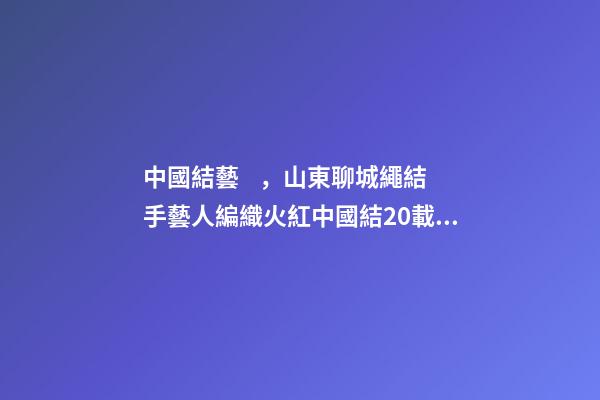 中國結藝，山東聊城繩結手藝人編織火紅中國結20載“結”出致富“果”-第1張-觀點-玄機派